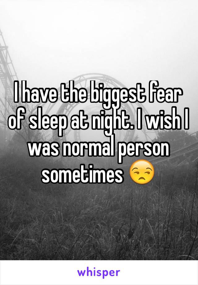 I have the biggest fear of sleep at night. I wish I was normal person sometimes 😒