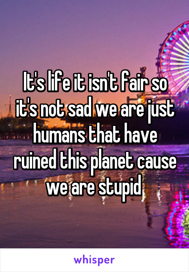 It's life it isn't fair so it's not sad we are just humans that have ruined this planet cause we are stupid 