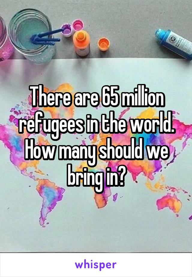 There are 65 million refugees in the world. How many should we bring in?