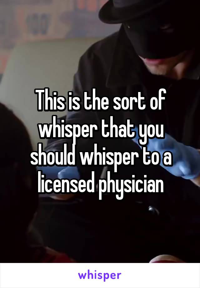 This is the sort of whisper that you should whisper to a licensed physician