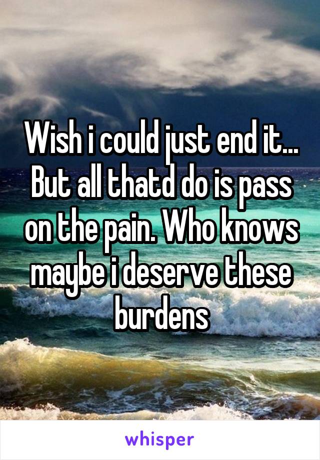 Wish i could just end it... But all thatd do is pass on the pain. Who knows maybe i deserve these burdens