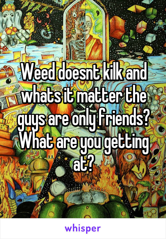 Weed doesnt kilk and whats it matter the guys are only friends? What are you getting at?