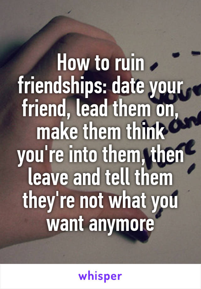 How to ruin friendships: date your friend, lead them on, make them think you're into them, then leave and tell them they're not what you want anymore