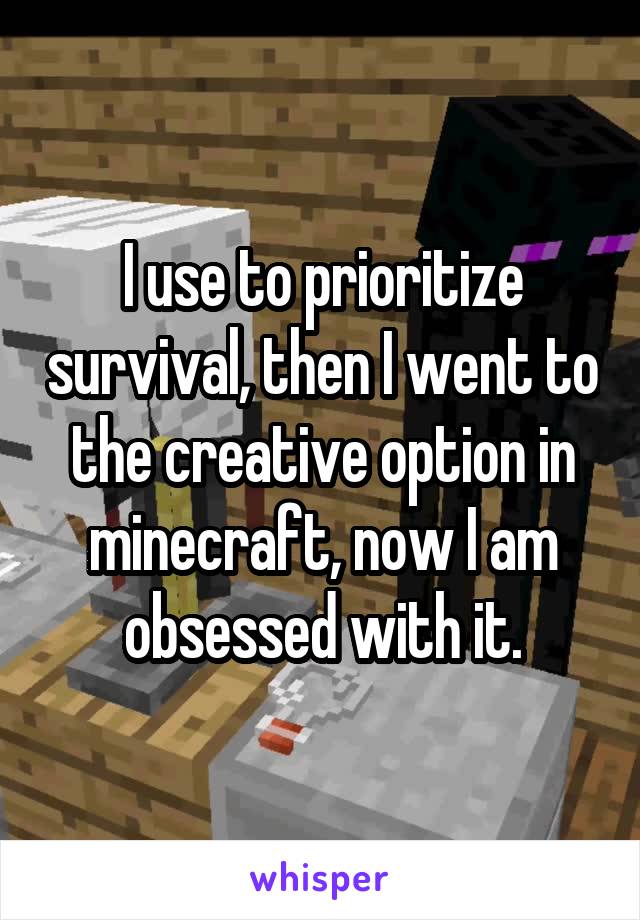 I use to prioritize survival, then I went to the creative option in minecraft, now I am obsessed with it.