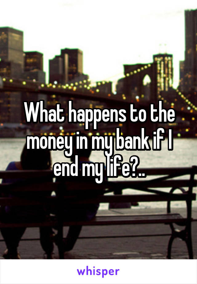 What happens to the money in my bank if I end my life?..