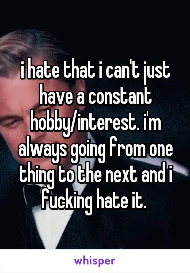 i hate that i can't just have a constant hobby/interest. i'm always going from one thing to the next and i fucking hate it. 