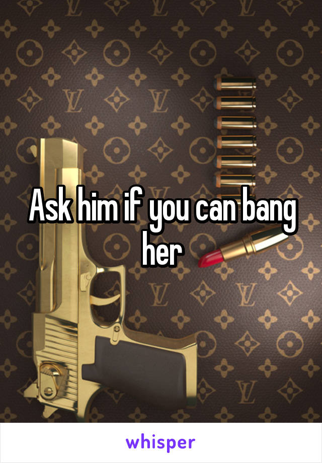 Ask him if you can bang her