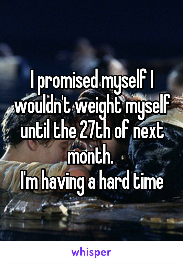 I promised myself I wouldn't weight myself until the 27th of next month. 
I'm having a hard time