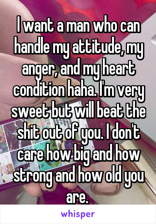 I want a man who can handle my attitude, my anger, and my heart condition haha. I'm very sweet but will beat the shit out of you. I don't care how big and how strong and how old you are. 