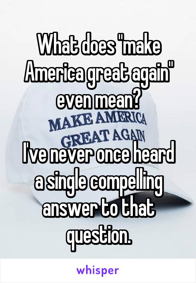 What does "make America great again" even mean?

I've never once heard a single compelling answer to that question.