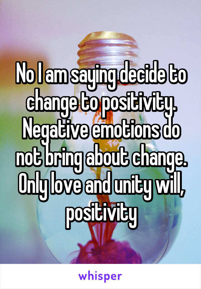 No I am saying decide to change to positivity. Negative emotions do not bring about change. Only love and unity will, positivity