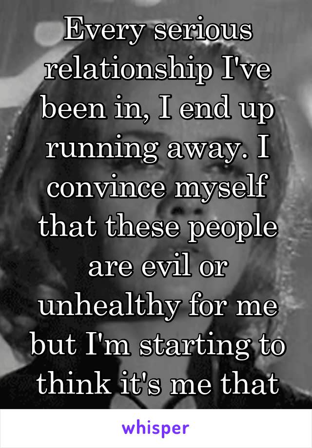 Every serious relationship I've been in, I end up running away. I convince myself that these people are evil or unhealthy for me but I'm starting to think it's me that is unhealthy.