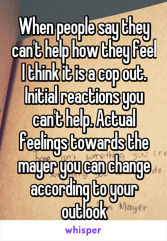 When people say they can't help how they feel I think it is a cop out. Initial reactions you can't help. Actual feelings towards the mayer you can change according to your outlook