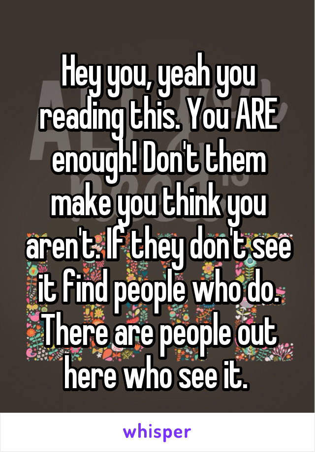 Hey you, yeah you reading this. You ARE enough! Don't them make you think you aren't. If they don't see it find people who do. There are people out here who see it. 