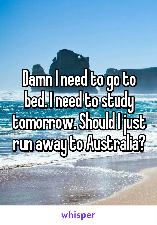 Damn I need to go to bed. I need to study tomorrow. Should I just run away to Australia?