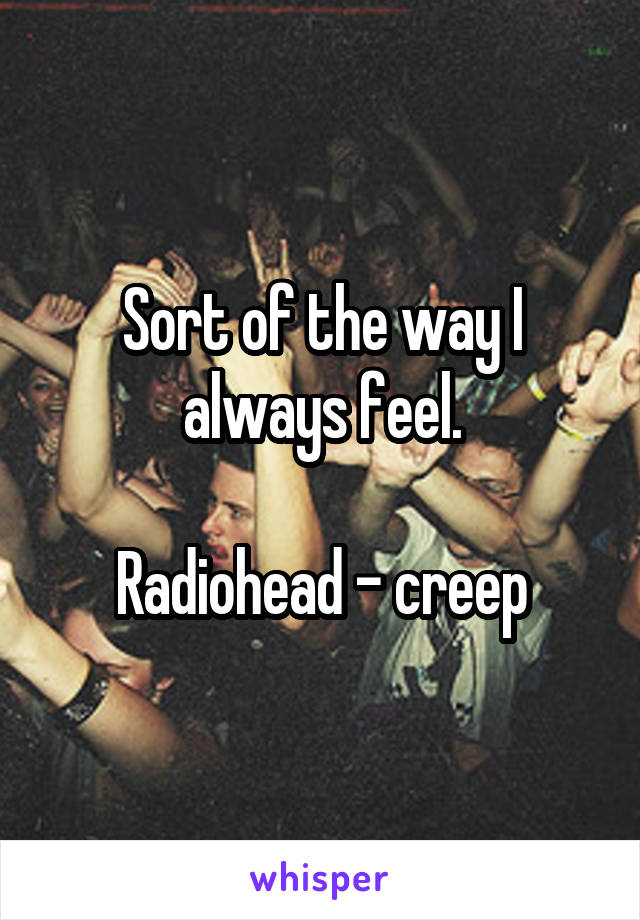 Sort of the way I always feel.

Radiohead - creep