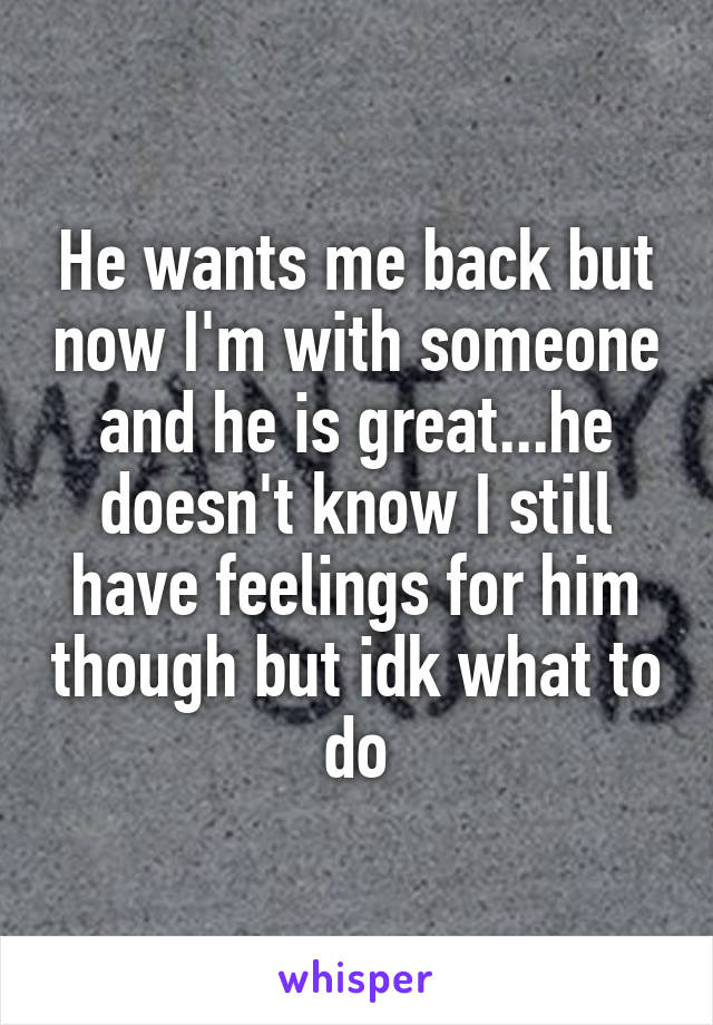 He wants me back but now I'm with someone and he is great...he doesn't know I still have feelings for him though but idk what to do