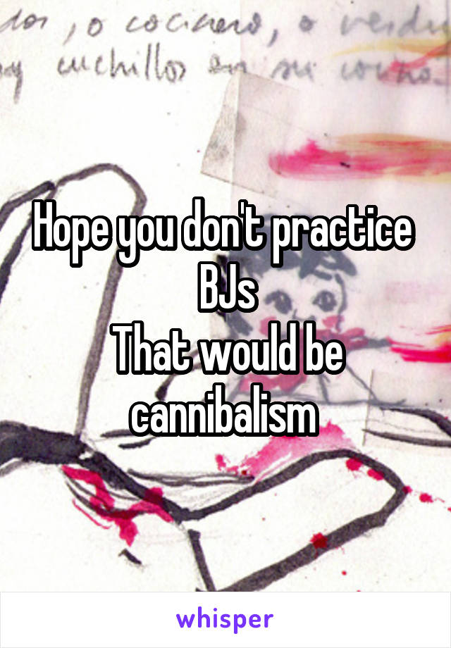 Hope you don't practice  BJs
That would be cannibalism 