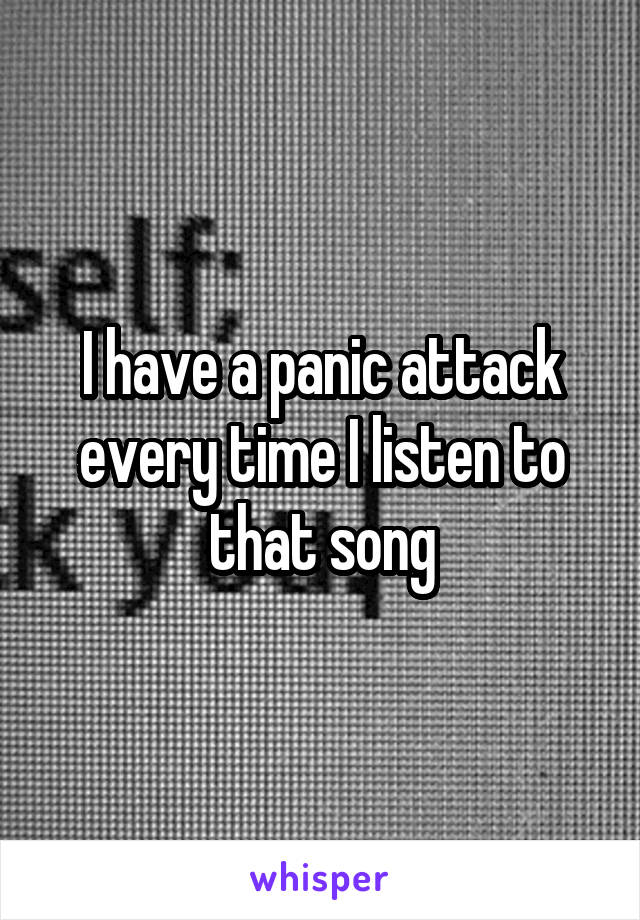 I have a panic attack every time I listen to that song