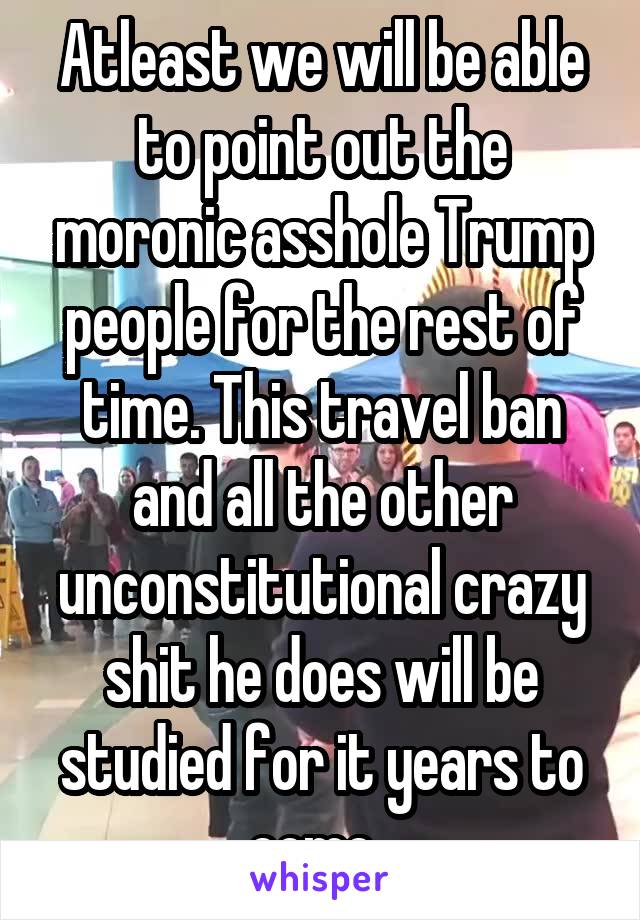 Atleast we will be able to point out the moronic asshole Trump people for the rest of time. This travel ban and all the other unconstitutional crazy shit he does will be studied for it years to come. 