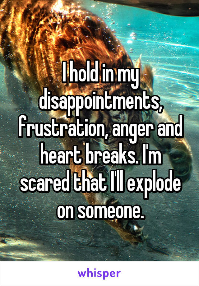 I hold in my disappointments, frustration, anger and heart breaks. I'm scared that I'll explode on someone.