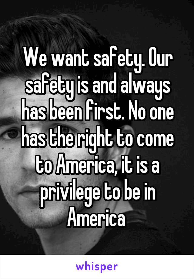 We want safety. Our safety is and always has been first. No one has the right to come to America, it is a privilege to be in America 