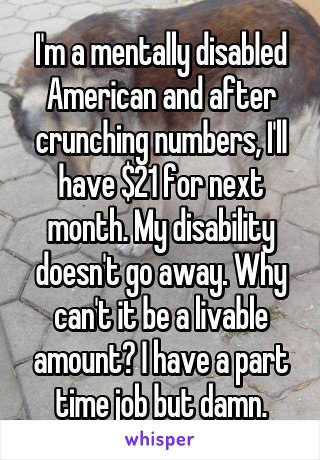 I'm a mentally disabled American and after crunching numbers, I'll have $21 for next month. My disability doesn't go away. Why can't it be a livable amount? I have a part time job but damn.