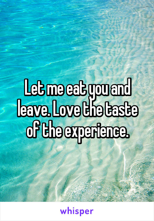 Let me eat you and leave. Love the taste of the experience.