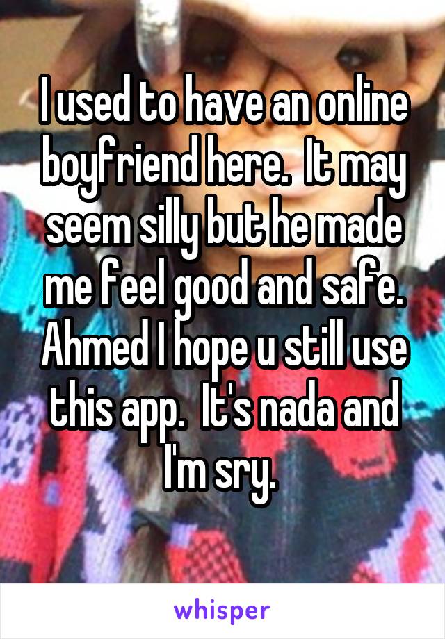 I used to have an online boyfriend here.  It may seem silly but he made me feel good and safe.
Ahmed I hope u still use this app.  It's nada and I'm sry. 
