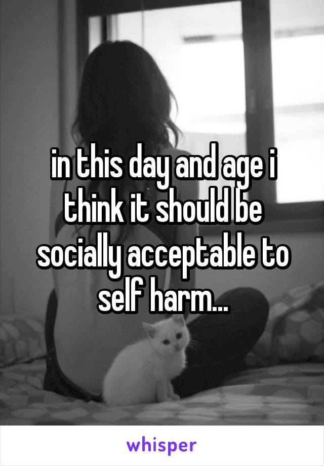 in this day and age i think it should be socially acceptable to self harm...