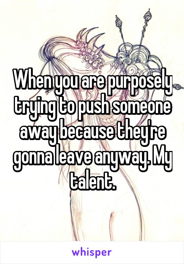 When you are purposely trying to push someone away because they're gonna leave anyway. My talent.