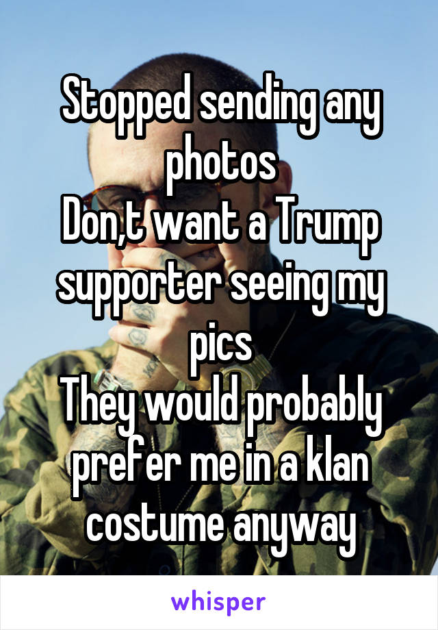 Stopped sending any photos
Don,t want a Trump supporter seeing my pics
They would probably prefer me in a klan costume anyway