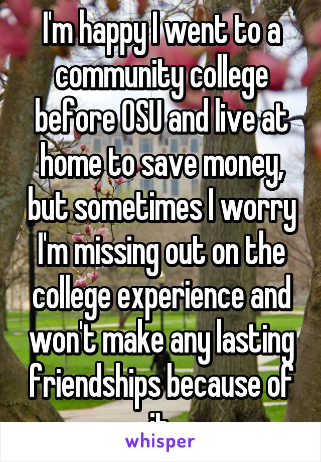 I'm happy I went to a community college before OSU and live at home to save money, but sometimes I worry I'm missing out on the college experience and won't make any lasting friendships because of it.