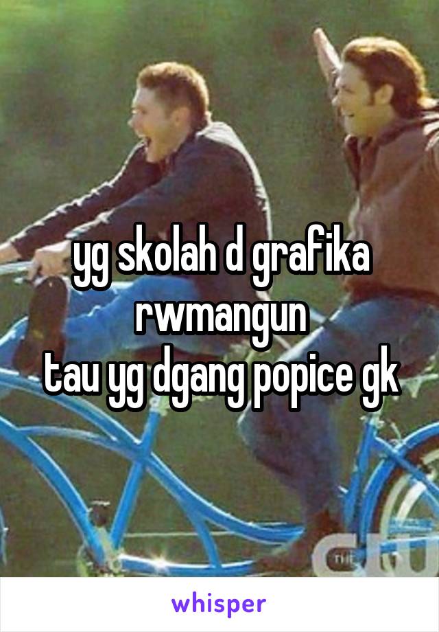 yg skolah d grafika rwmangun
tau yg dgang popice gk