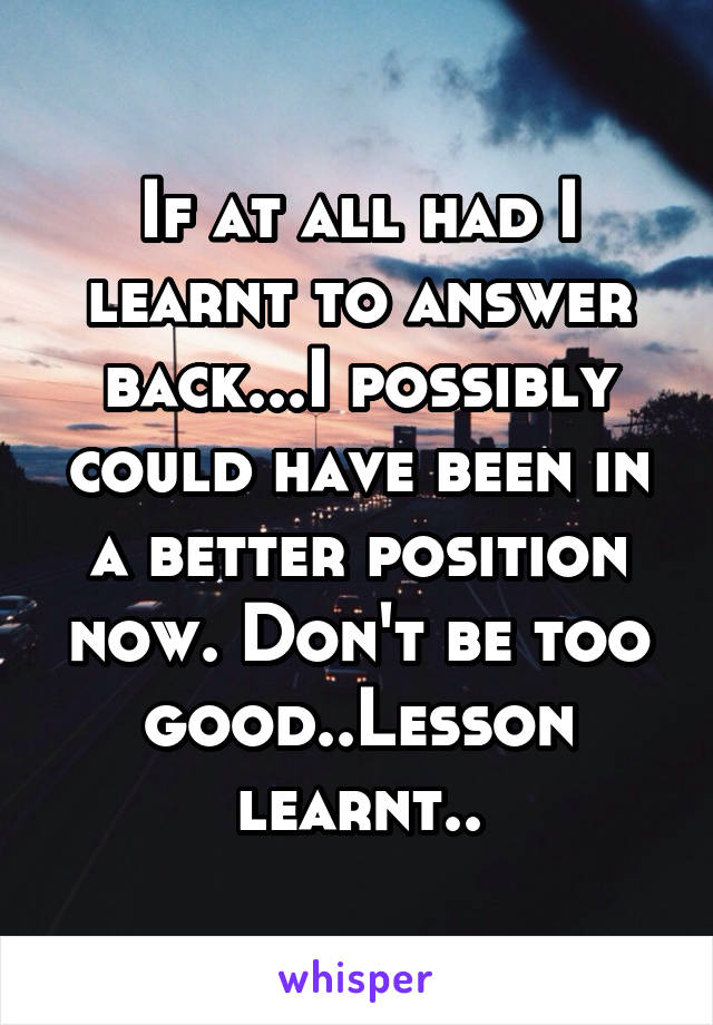 If at all had I learnt to answer back...I possibly could have been in a better position now. Don't be too good..Lesson learnt..