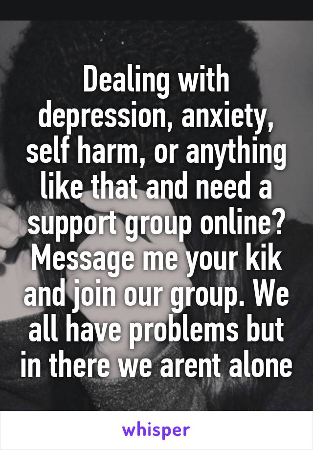 Dealing with depression, anxiety, self harm, or anything like that and need a support group online? Message me your kik and join our group. We all have problems but in there we arent alone