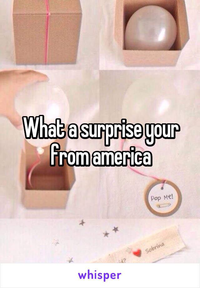 What a surprise your from america