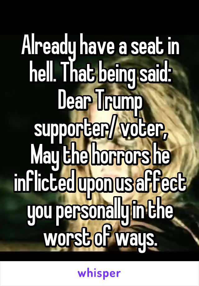 Already have a seat in hell. That being said:
Dear Trump supporter/ voter,
May the horrors he inflicted upon us affect you personally in the worst of ways.