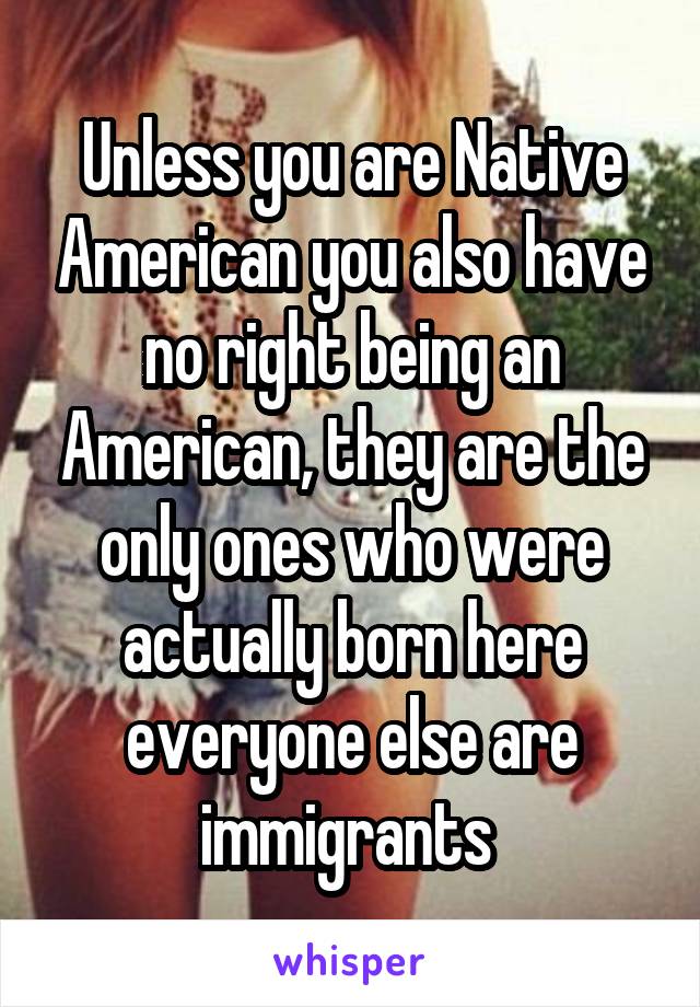 Unless you are Native American you also have no right being an American, they are the only ones who were actually born here everyone else are immigrants 