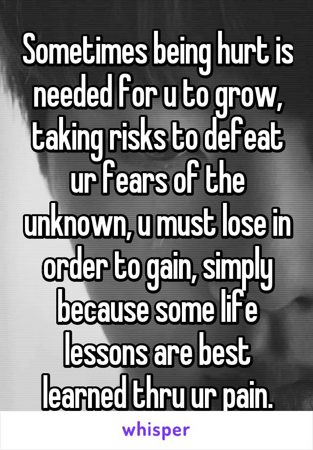 Sometimes being hurt is needed for u to grow, taking risks to defeat ur fears of the unknown, u must lose in order to gain, simply because some life lessons are best learned thru ur pain.