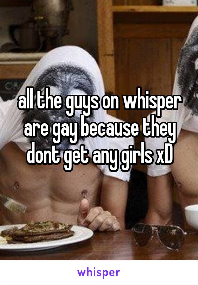 all the guys on whisper are gay because they dont get any girls xD
