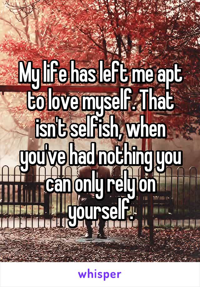 My life has left me apt to love myself. That isn't selfish, when you've had nothing you can only rely on yourself.