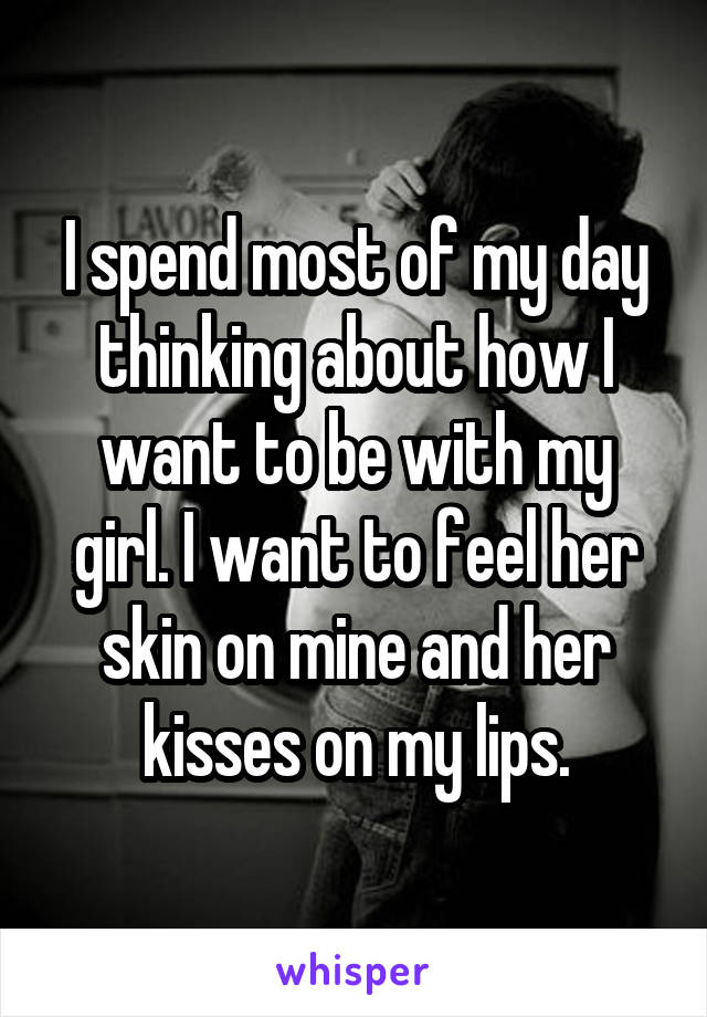 I spend most of my day thinking about how I want to be with my girl. I want to feel her skin on mine and her kisses on my lips.