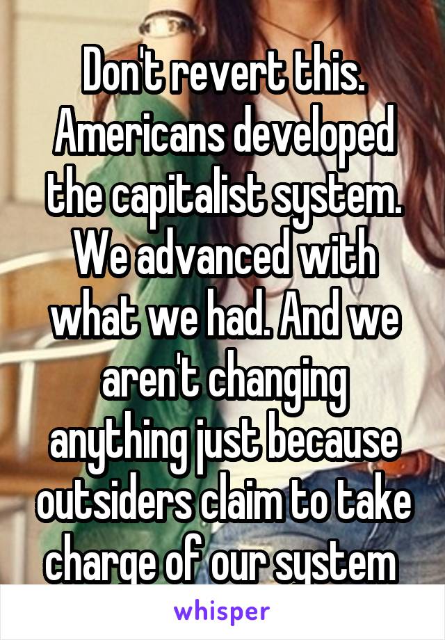 Don't revert this. Americans developed the capitalist system. We advanced with what we had. And we aren't changing anything just because outsiders claim to take charge of our system 