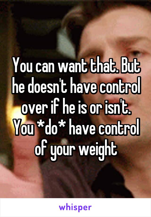 You can want that. But he doesn't have control over if he is or isn't. You *do* have control of your weight