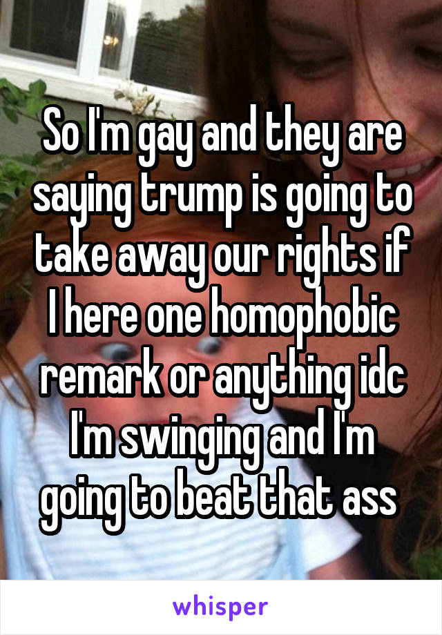 So I'm gay and they are saying trump is going to take away our rights if I here one homophobic remark or anything idc I'm swinging and I'm going to beat that ass 