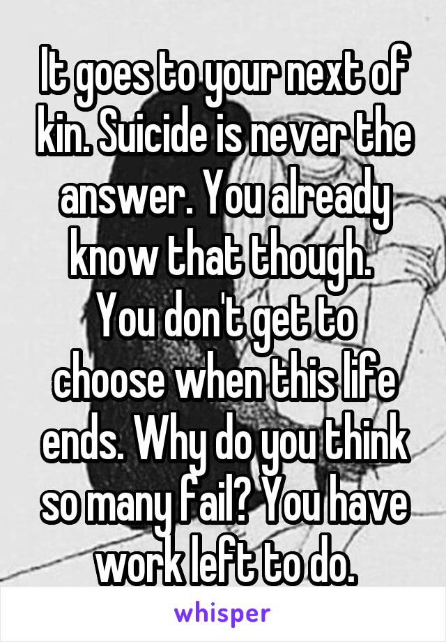 It goes to your next of kin. Suicide is never the answer. You already know that though. 
You don't get to choose when this life ends. Why do you think so many fail? You have work left to do.