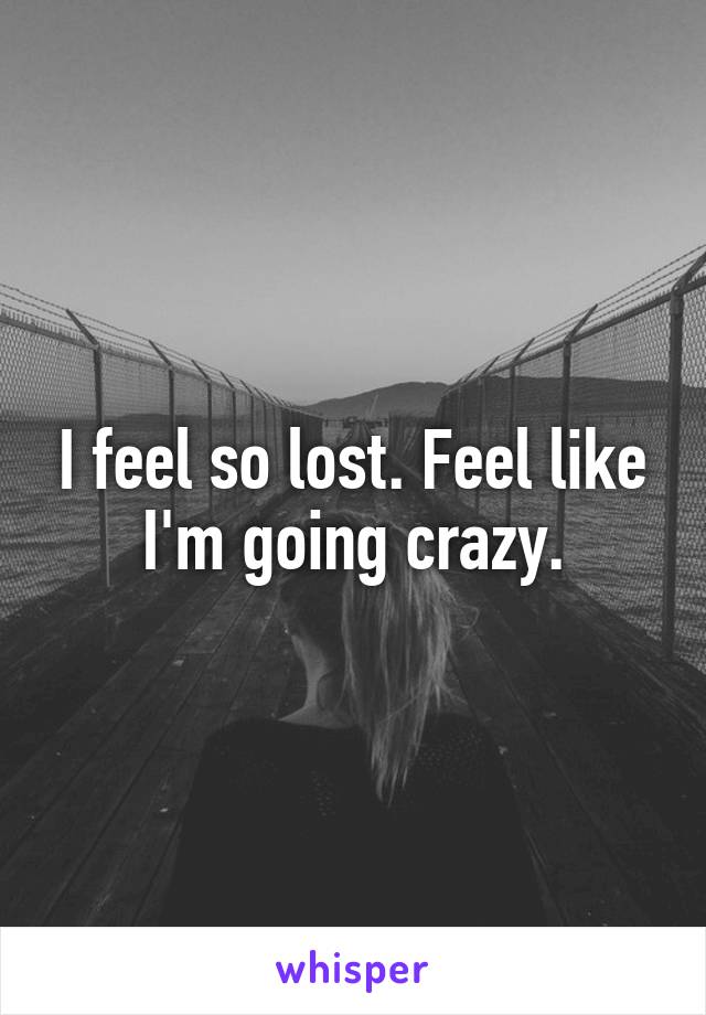 I feel so lost. Feel like I'm going crazy.