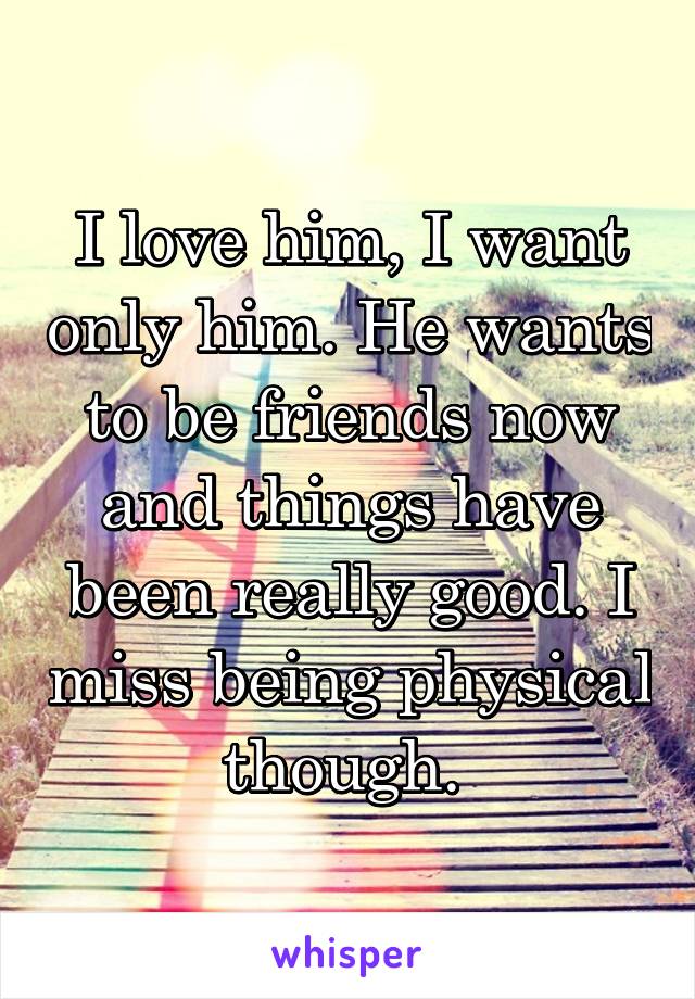 I love him, I want only him. He wants to be friends now and things have been really good. I miss being physical though. 