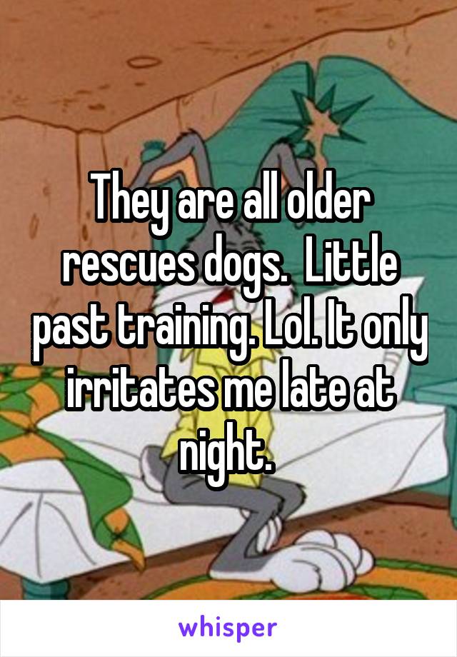 They are all older rescues dogs.  Little past training. Lol. It only irritates me late at night. 